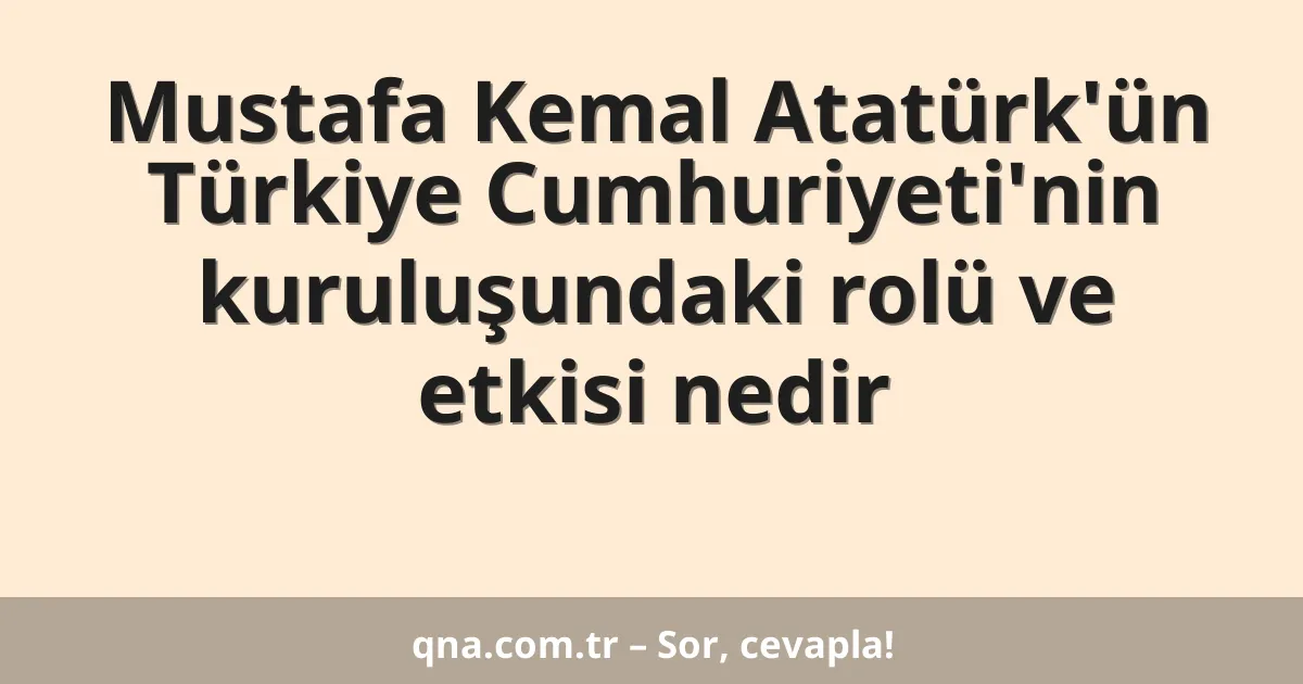 Mustafa Kemal Atatürk'ün Türkiye Cumhuriyeti'nin kuruluşundaki rolü ve etkisi nedir
