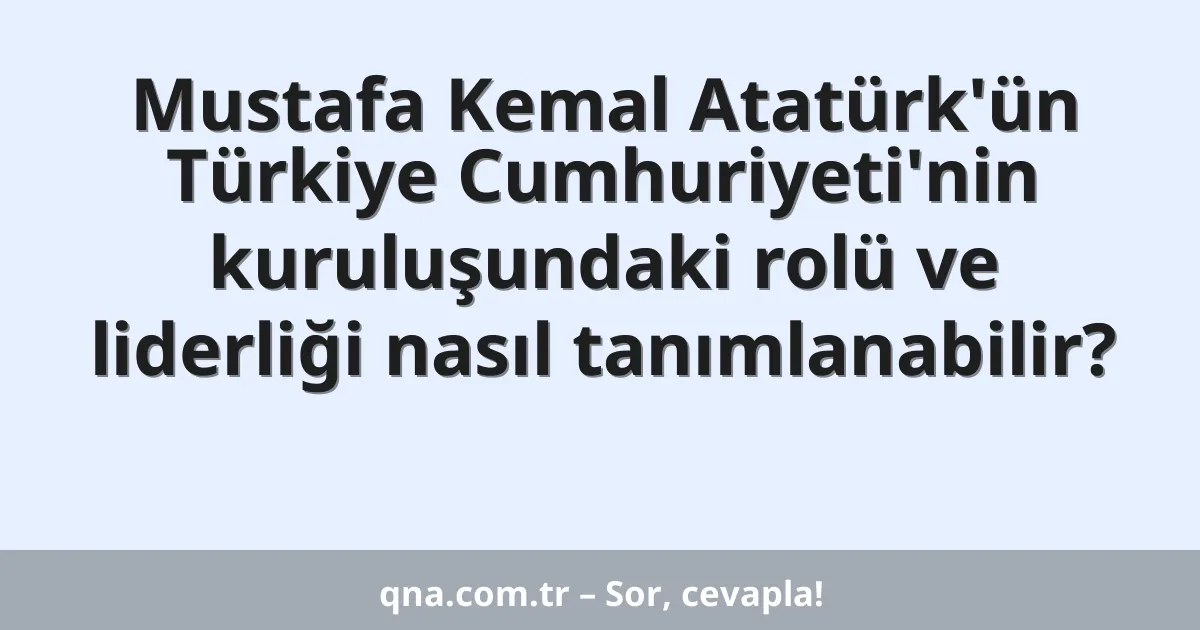 Mustafa Kemal Atatürk'ün Türkiye Cumhuriyeti'nin kuruluşundaki rolü ve liderliği nasıl tanımlanabilir?