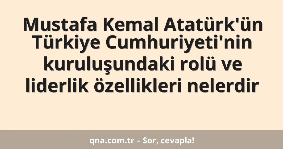 Mustafa Kemal Atatürk'ün Türkiye Cumhuriyeti'nin kuruluşundaki rolü ve liderlik özellikleri nelerdir