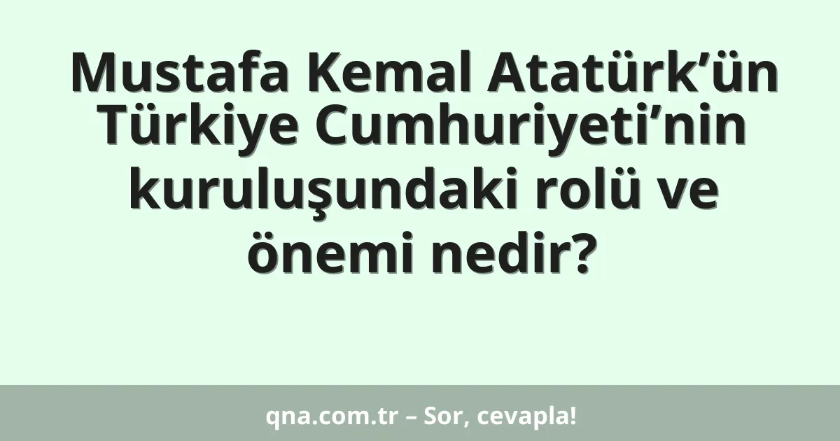 Mustafa Kemal Atatürk’ün Türkiye Cumhuriyeti’nin kuruluşundaki rolü ve önemi nedir?
