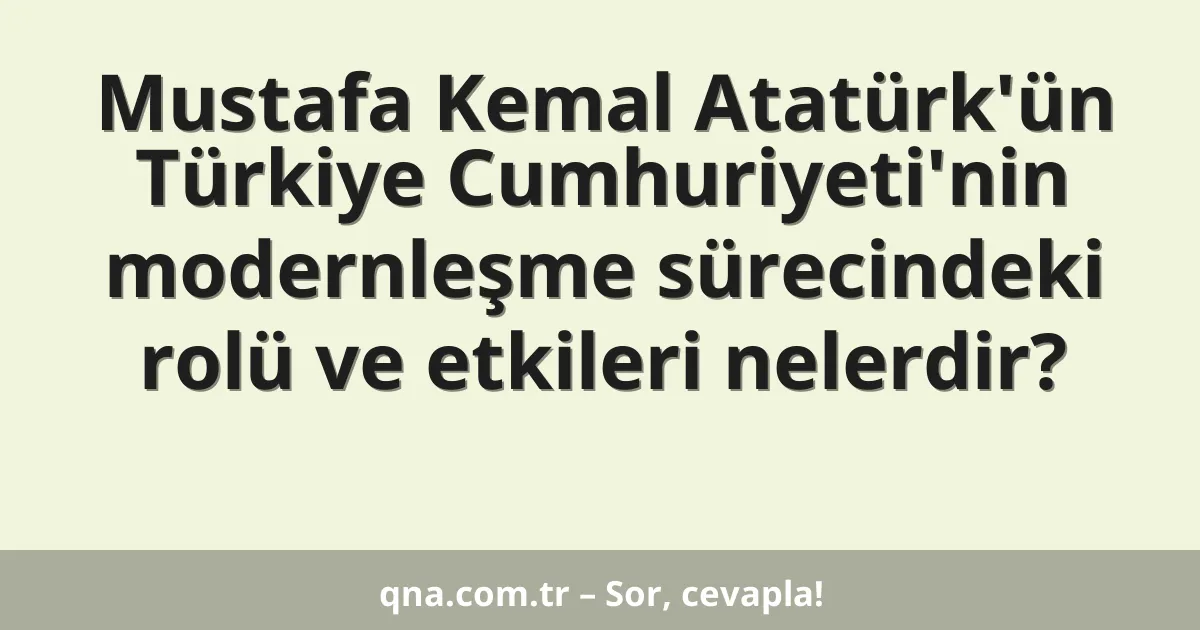 Mustafa Kemal Atatürk'ün Türkiye Cumhuriyeti'nin modernleşme sürecindeki rolü ve etkileri nelerdir?