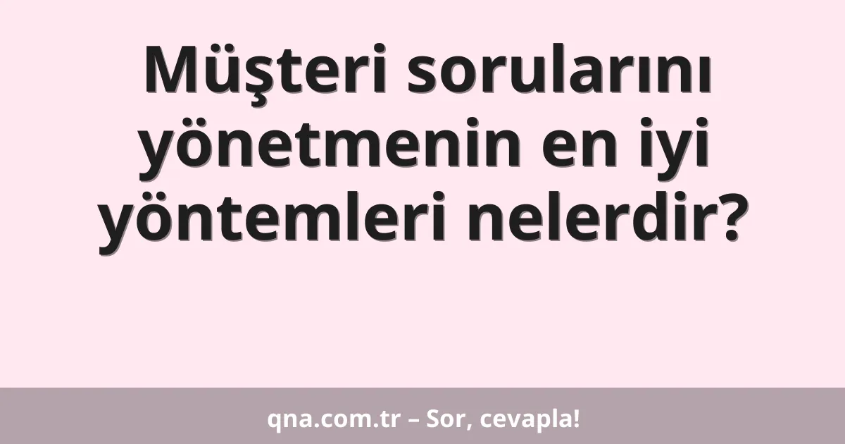 Müşteri sorularını yönetmenin en iyi yöntemleri nelerdir?