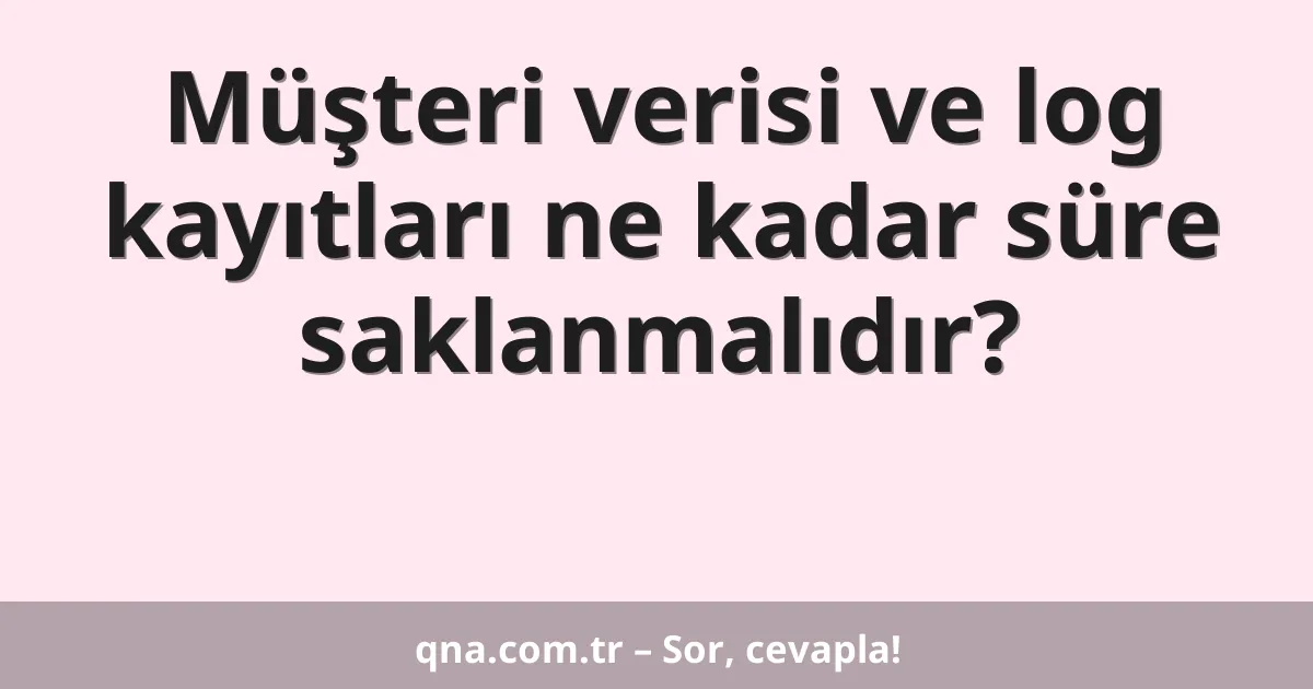 Müşteri verisi ve log kayıtları ne kadar süre saklanmalıdır?