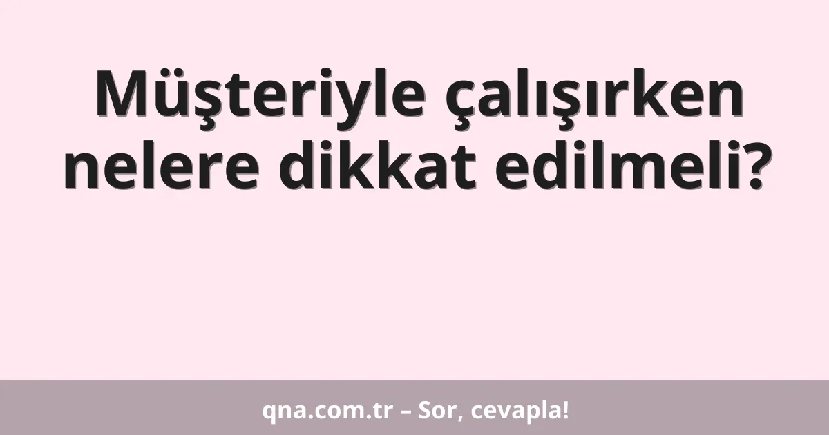 Müşteriyle çalışırken nelere dikkat edilmeli?