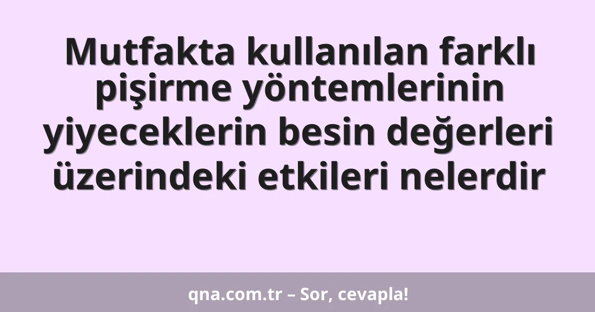 Mutfakta kullanılan farklı pişirme yöntemlerinin yiyeceklerin besin değerleri üzerindeki etkileri nelerdir