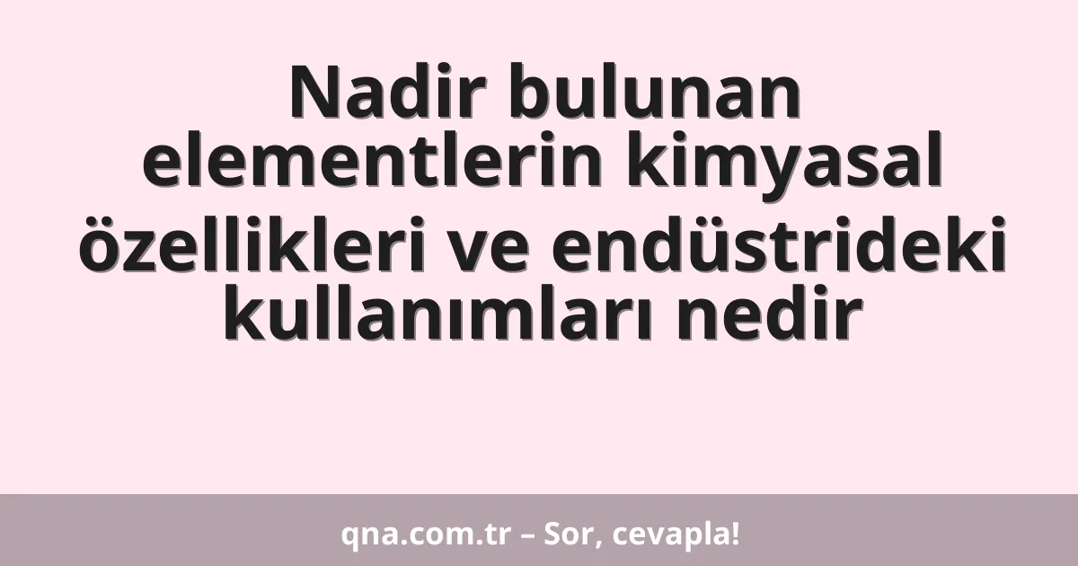 Nadir bulunan elementlerin kimyasal özellikleri ve endüstrideki kullanımları nedir