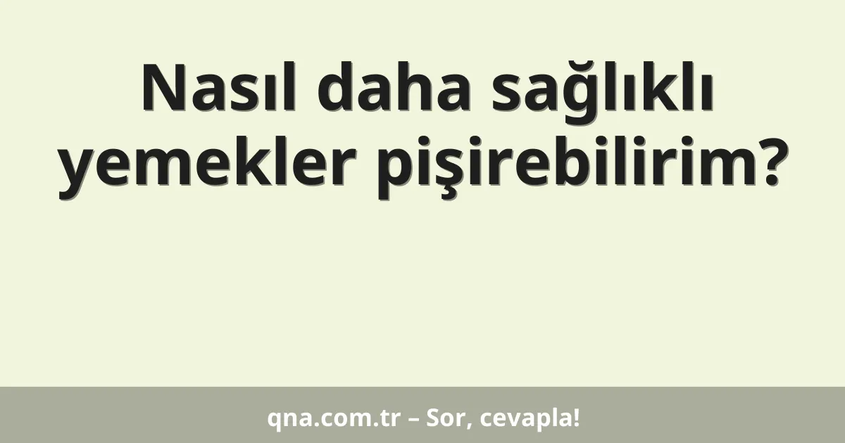 Nasıl daha sağlıklı yemekler pişirebilirim?