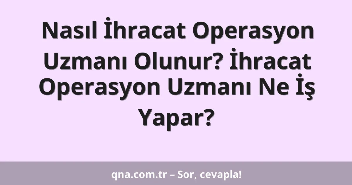 Nasıl İhracat Operasyon Uzmanı Olunur? İhracat Operasyon Uzmanı Ne İş Yapar?