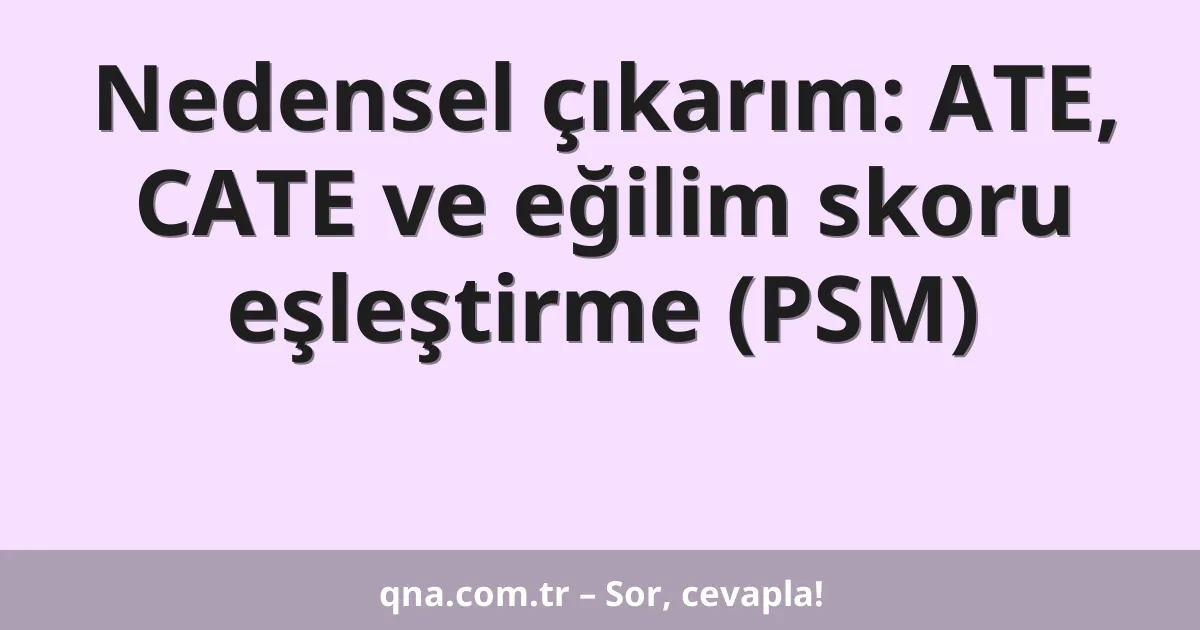 Nedensel çıkarım: ATE, CATE ve eğilim skoru eşleştirme (PSM)