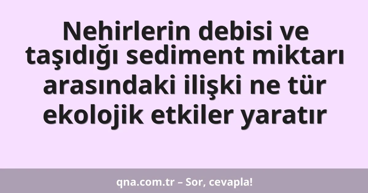 Nehirlerin debisi ve taşıdığı sediment miktarı arasındaki ilişki ne tür ekolojik etkiler yaratır