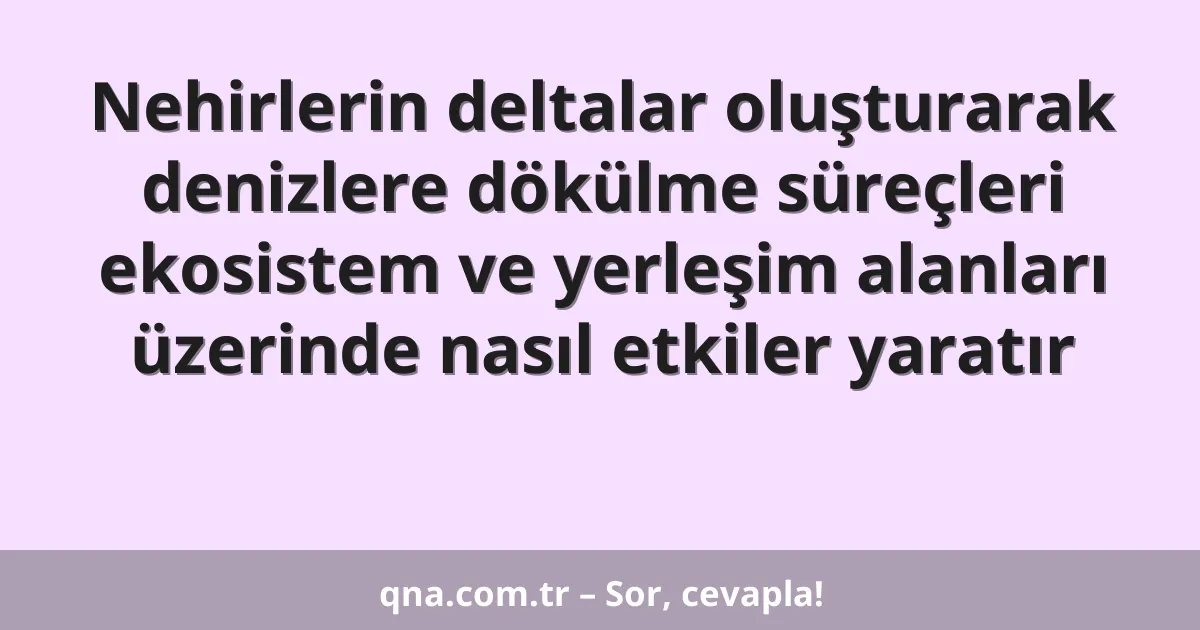 Nehirlerin deltalar oluşturarak denizlere dökülme süreçleri ekosistem ve yerleşim alanları üzerinde nasıl etkiler yaratır
