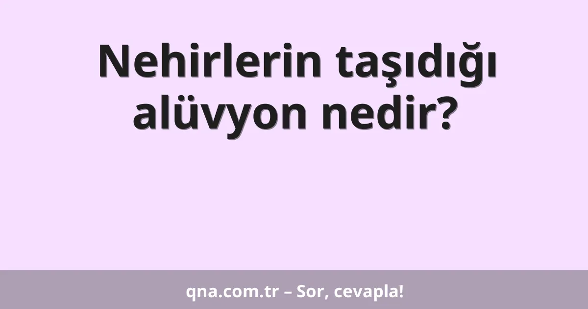 Nehirlerin taşıdığı alüvyon nedir?