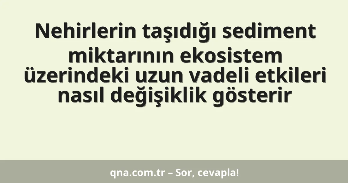 Nehirlerin taşıdığı sediment miktarının ekosistem üzerindeki uzun vadeli etkileri nasıl değişiklik gösterir