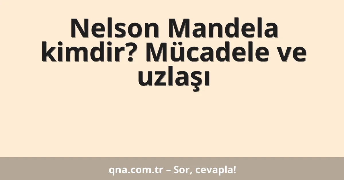 Nelson Mandela kimdir? Mücadele ve uzlaşı