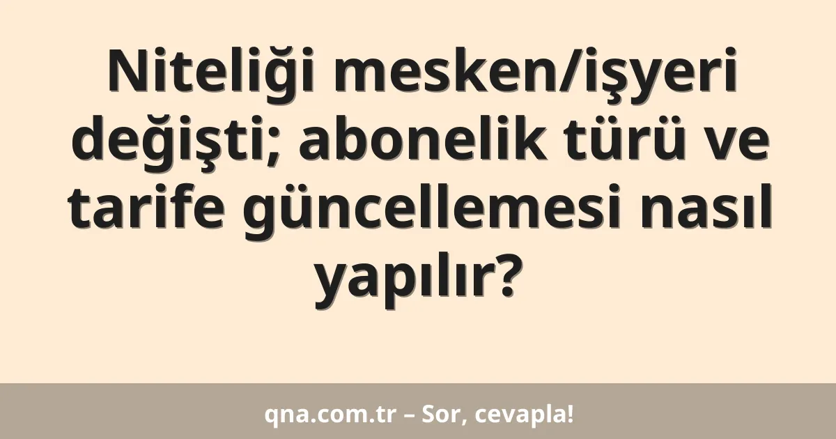 Niteliği mesken/işyeri değişti; abonelik türü ve tarife güncellemesi nasıl yapılır?