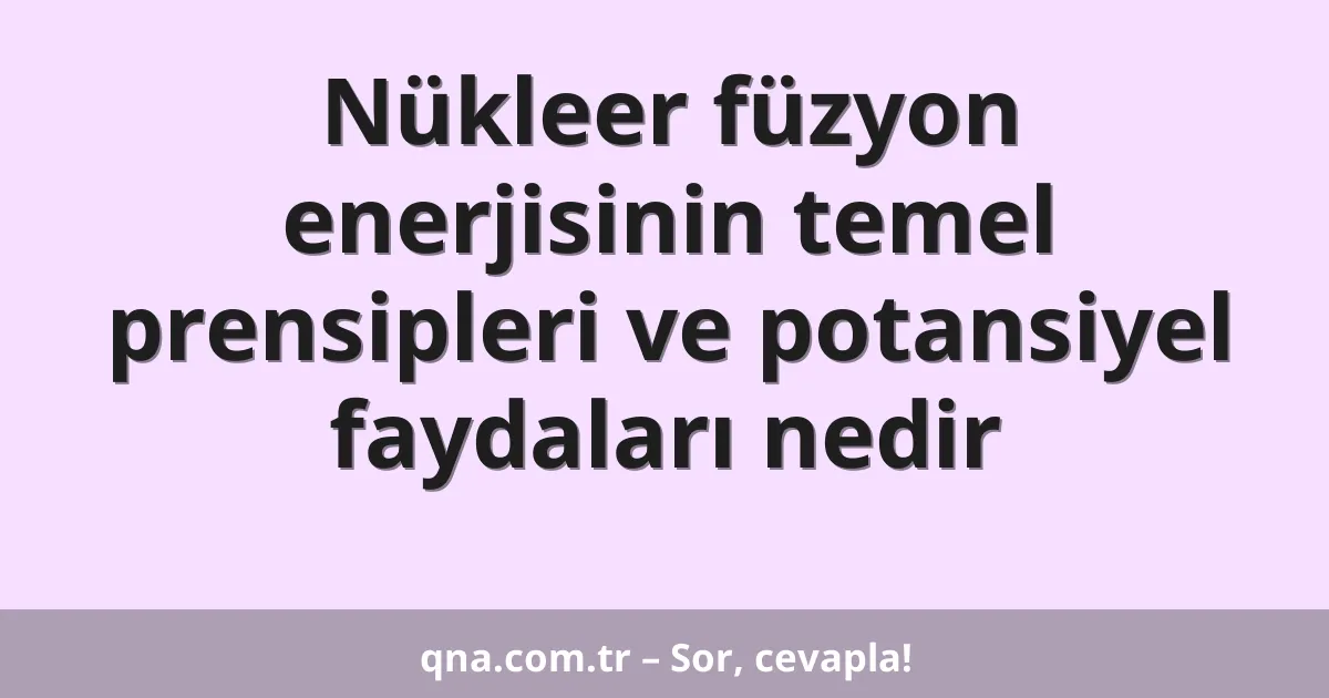 Nükleer füzyon enerjisinin temel prensipleri ve potansiyel faydaları nedir