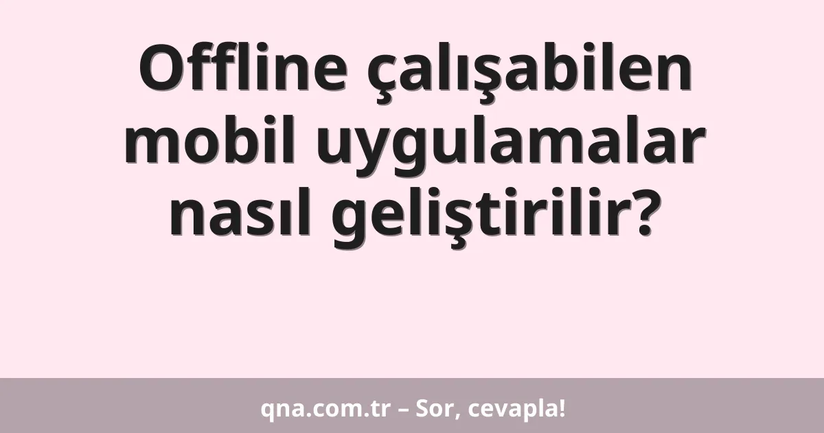 Offline çalışabilen mobil uygulamalar nasıl geliştirilir?