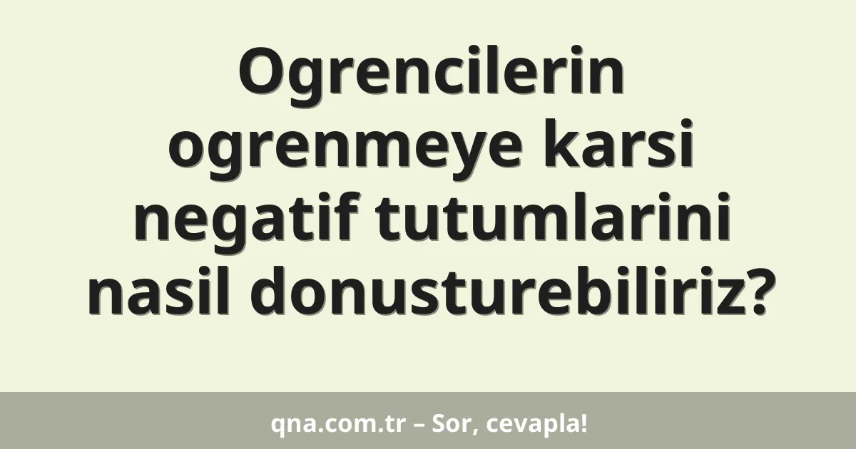 Ogrencilerin ogrenmeye karsi negatif tutumlarini nasil donusturebiliriz?