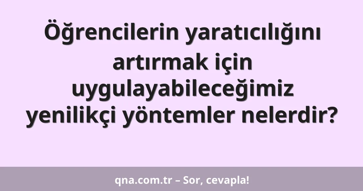 Öğrencilerin yaratıcılığını artırmak için uygulayabileceğimiz yenilikçi yöntemler nelerdir?