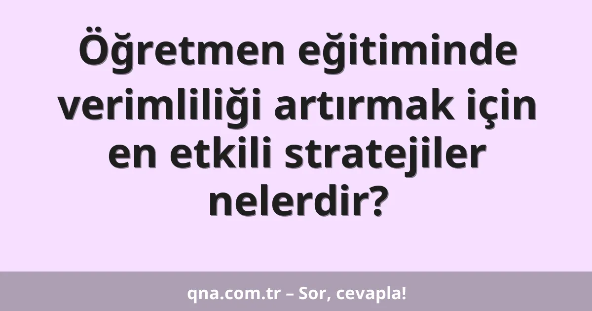 Öğretmen eğitiminde verimliliği artırmak için en etkili stratejiler nelerdir?