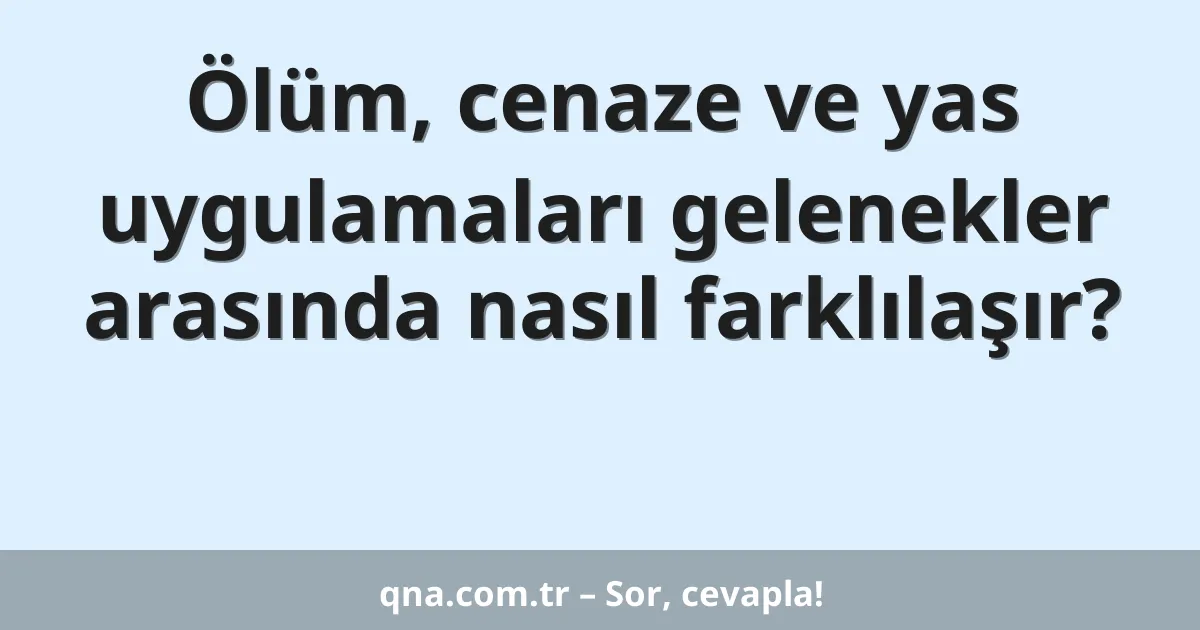 Ölüm, cenaze ve yas uygulamaları gelenekler arasında nasıl farklılaşır?