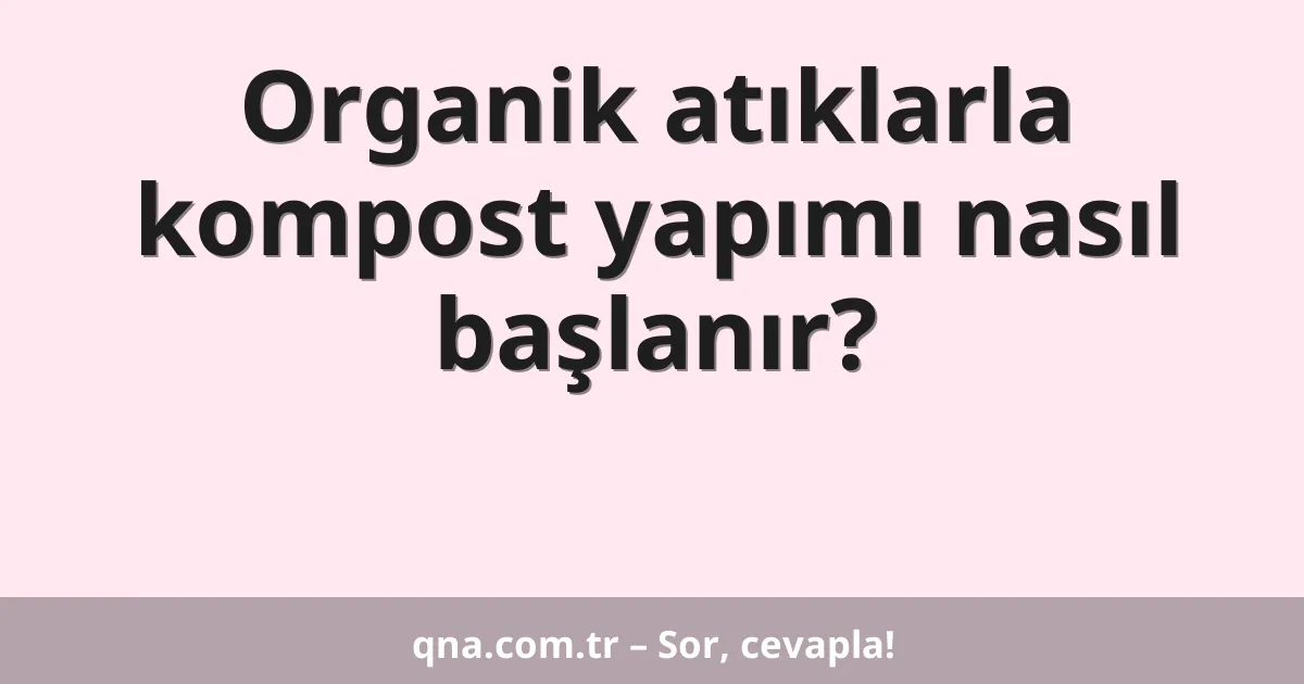 Organik atıklarla kompost yapımı nasıl başlanır?