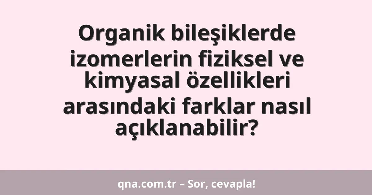 Organik bileşiklerde izomerlerin fiziksel ve kimyasal özellikleri arasındaki farklar nasıl açıklanabilir?