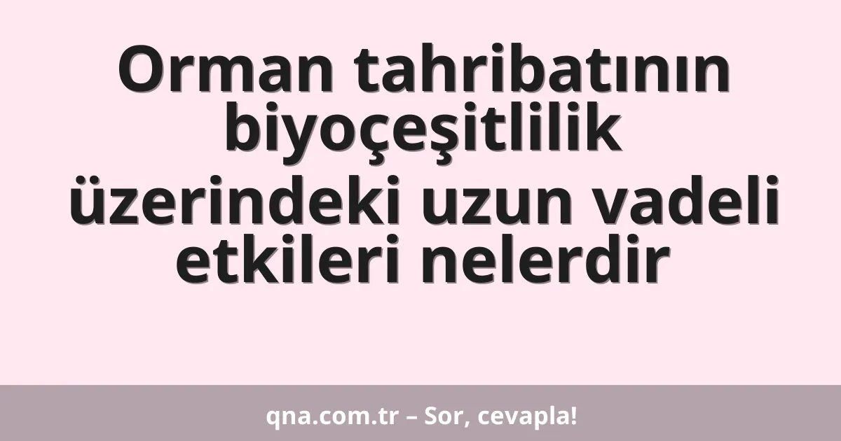 Orman tahribatının biyoçeşitlilik üzerindeki uzun vadeli etkileri nelerdir