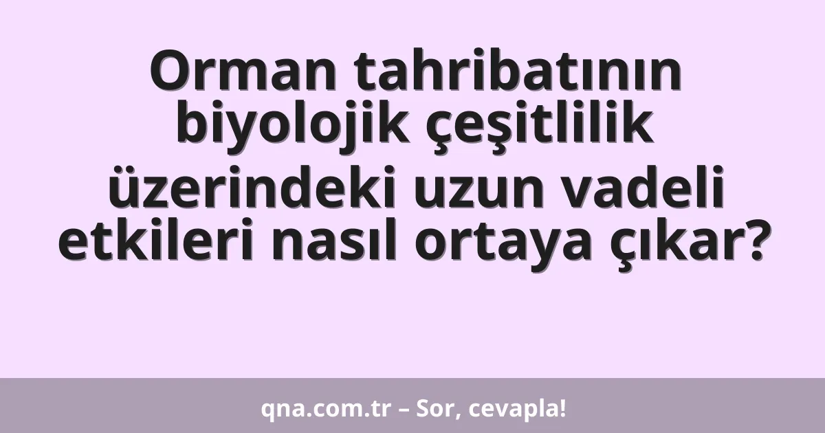 Orman tahribatının biyolojik çeşitlilik üzerindeki uzun vadeli etkileri nasıl ortaya çıkar?