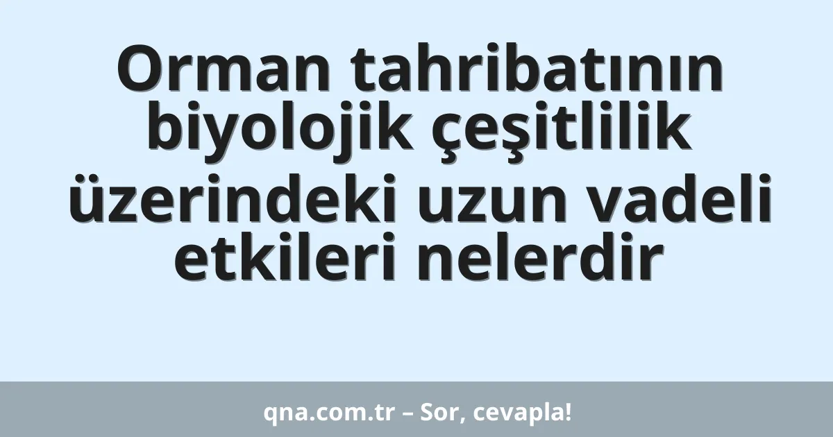 Orman tahribatının biyolojik çeşitlilik üzerindeki uzun vadeli etkileri nelerdir