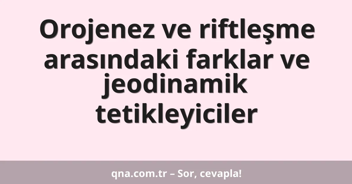 Orojenez ve riftleşme arasındaki farklar ve jeodinamik tetikleyiciler