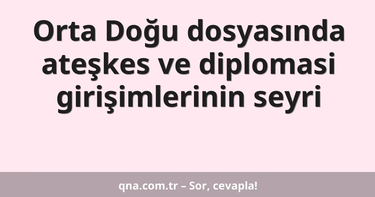 Orta Doğu dosyasında ateşkes ve diplomasi girişimlerinin seyri