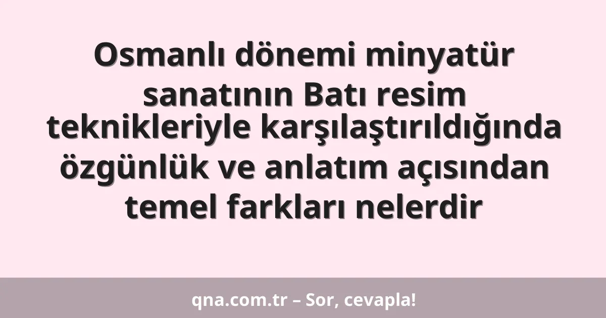 Osmanlı dönemi minyatür sanatının Batı resim teknikleriyle karşılaştırıldığında özgünlük ve anlatım açısından temel farkları nelerdir