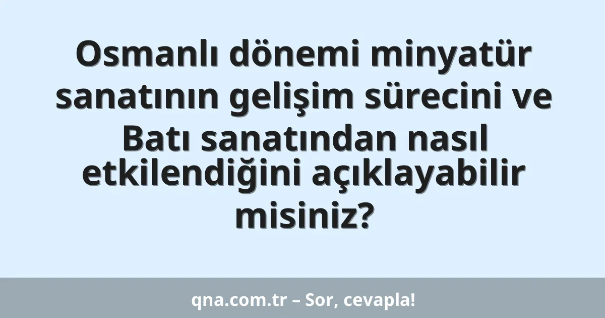 Osmanlı dönemi minyatür sanatının gelişim sürecini ve Batı sanatından nasıl etkilendiğini açıklayabilir misiniz?