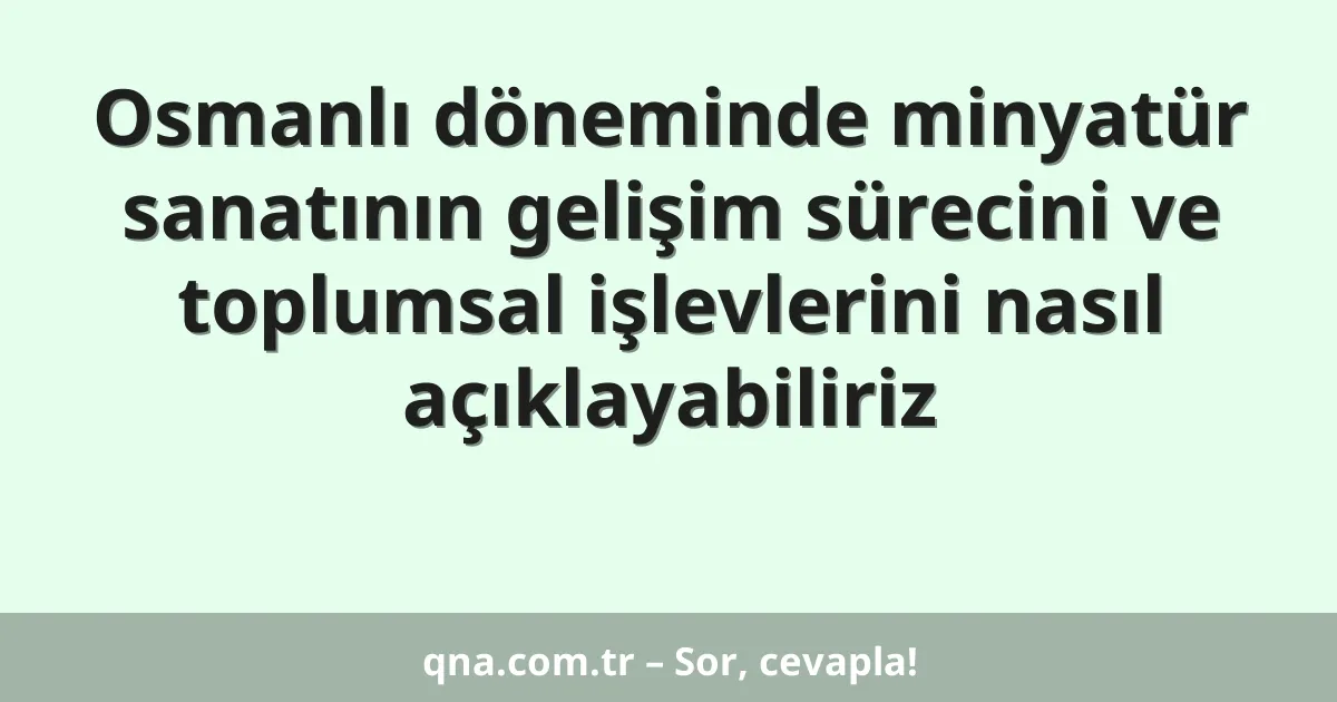 Osmanlı döneminde minyatür sanatının gelişim sürecini ve toplumsal işlevlerini nasıl açıklayabiliriz