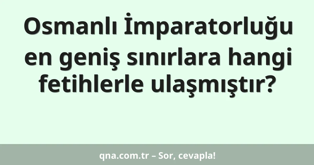 Osmanlı İmparatorluğu en geniş sınırlara hangi fetihlerle ulaşmıştır?