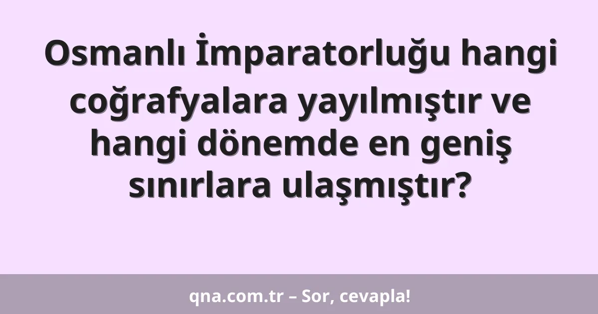 Osmanlı İmparatorluğu hangi coğrafyalara yayılmıştır ve hangi dönemde en geniş sınırlara ulaşmıştır?