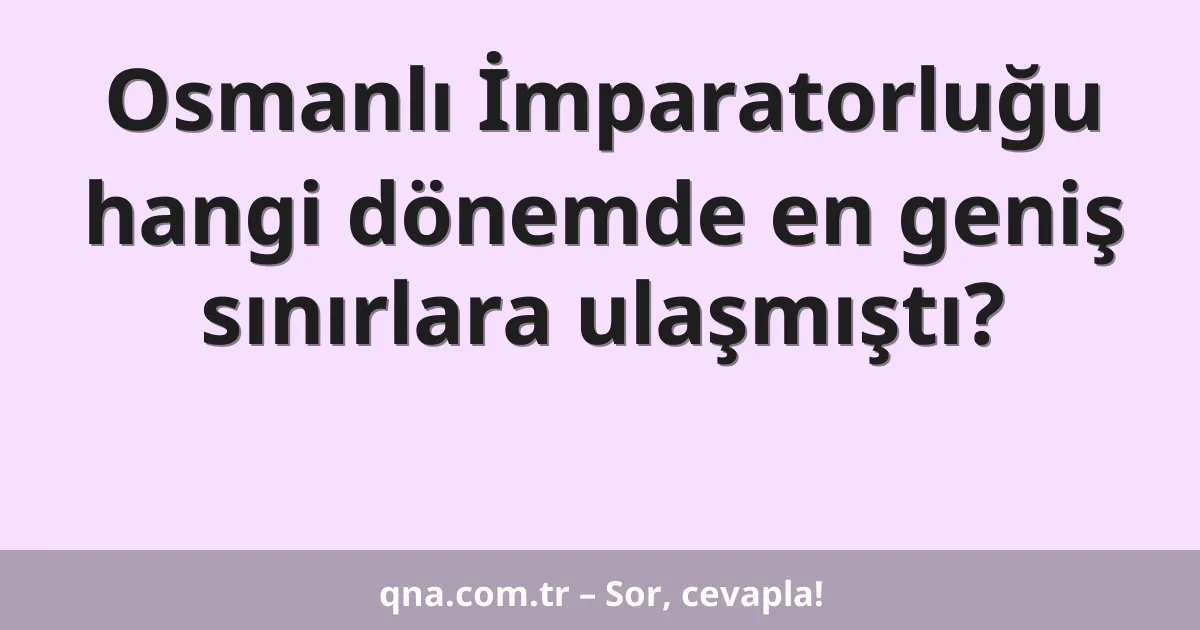 Osmanlı İmparatorluğu hangi dönemde en geniş sınırlara ulaşmıştı?