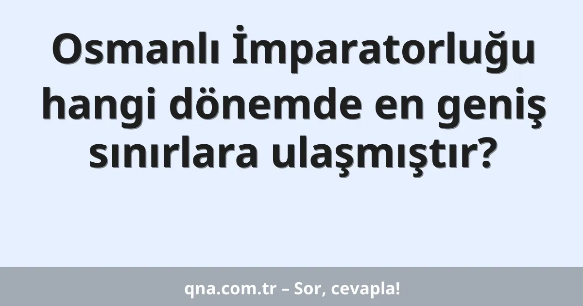 Osmanlı İmparatorluğu hangi dönemde en geniş sınırlara ulaşmıştır?