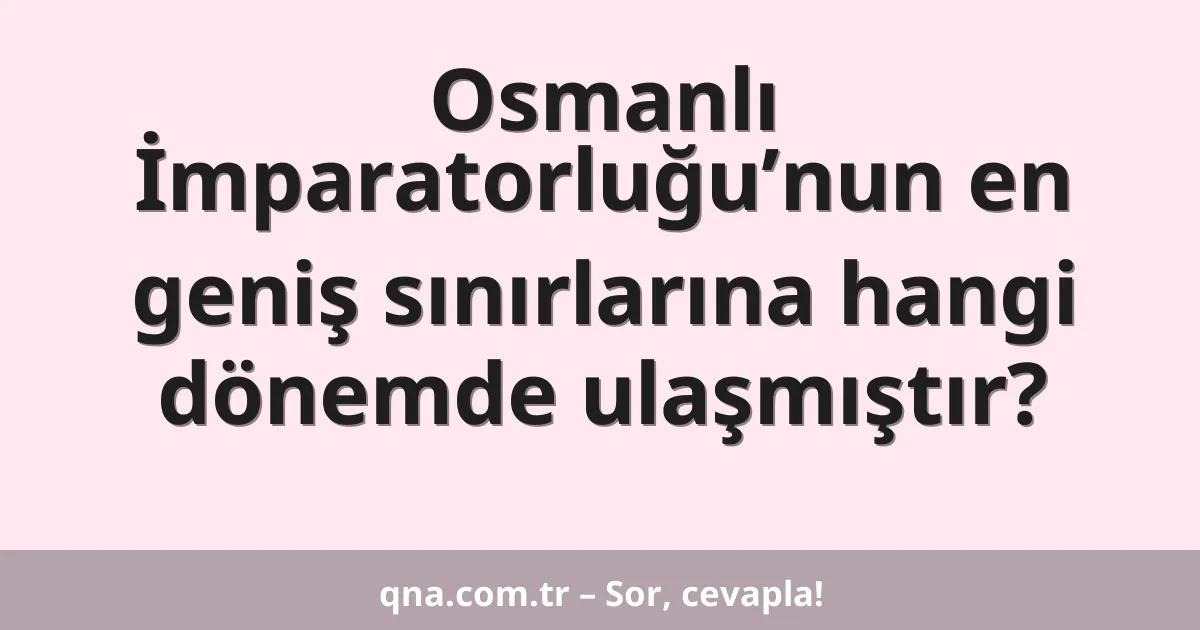 Osmanlı İmparatorluğu’nun en geniş sınırlarına hangi dönemde ulaşmıştır?
