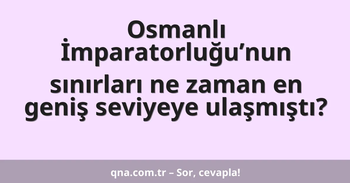 Osmanlı İmparatorluğu’nun sınırları ne zaman en geniş seviyeye ulaşmıştı?