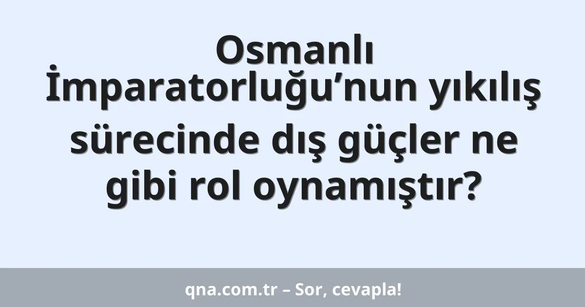 Osmanlı İmparatorluğu’nun yıkılış sürecinde dış güçler ne gibi rol oynamıştır?