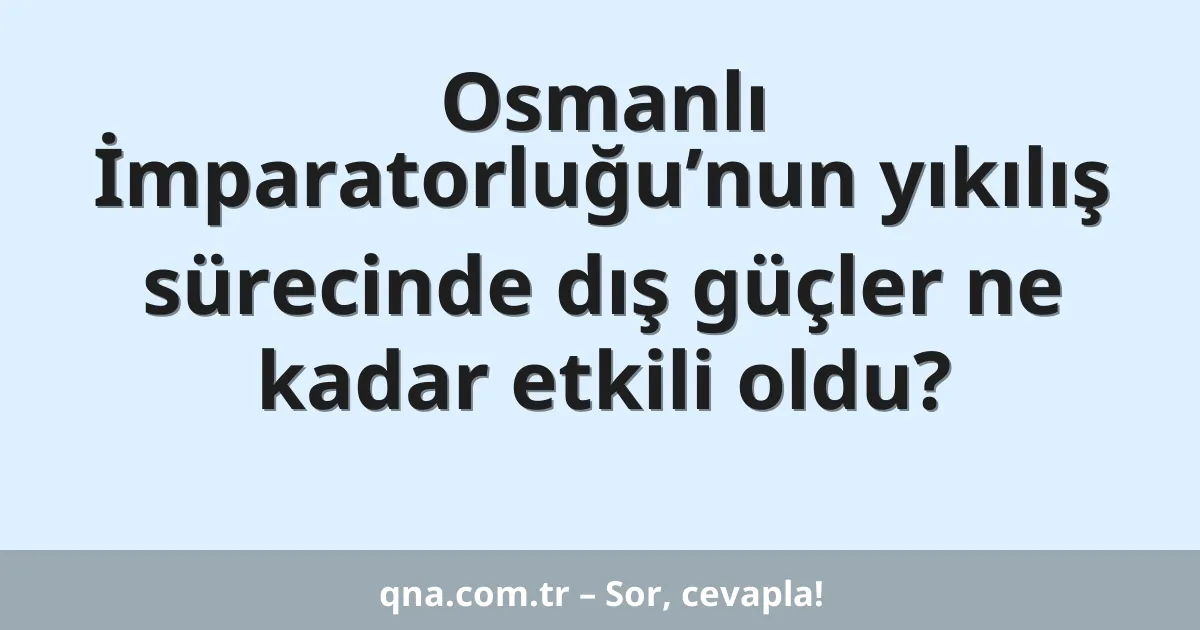 Osmanlı İmparatorluğu’nun yıkılış sürecinde dış güçler ne kadar etkili oldu?