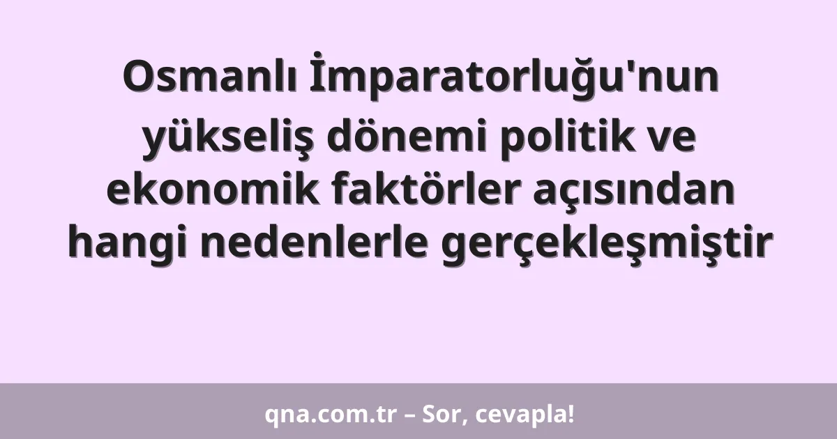 Osmanlı İmparatorluğu'nun yükseliş dönemi politik ve ekonomik faktörler açısından hangi nedenlerle gerçekleşmiştir