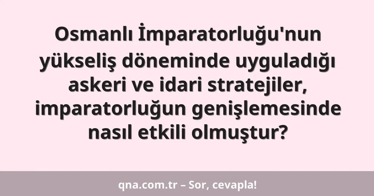 Osmanlı İmparatorluğu'nun yükseliş döneminde uyguladığı askeri ve idari stratejiler, imparatorluğun genişlemesinde nasıl etkili olmuştur?