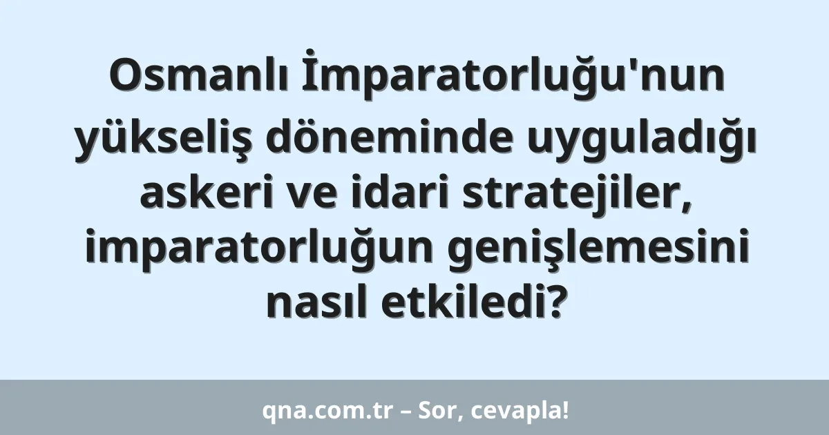 Osmanlı İmparatorluğu'nun yükseliş döneminde uyguladığı askeri ve idari stratejiler, imparatorluğun genişlemesini nasıl etkiledi?