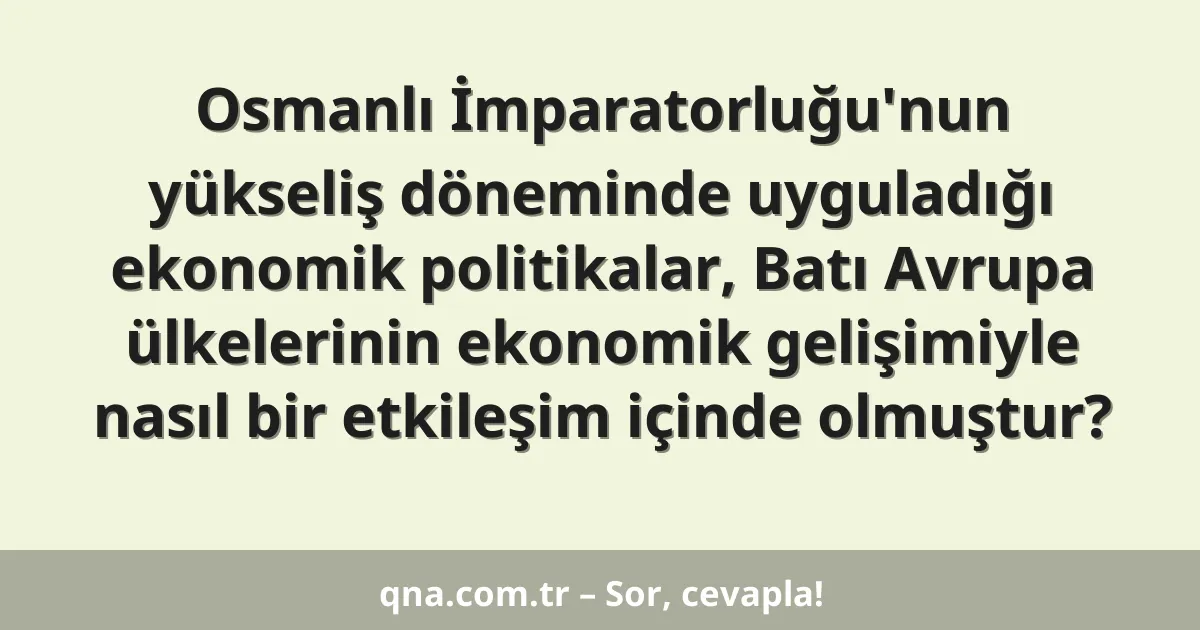 Osmanlı İmparatorluğu'nun yükseliş döneminde uyguladığı ekonomik politikalar, Batı Avrupa ülkelerinin ekonomik gelişimiyle nasıl bir etkileşim içinde olmuştur?