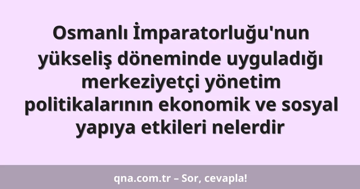 Osmanlı İmparatorluğu'nun yükseliş döneminde uyguladığı merkeziyetçi yönetim politikalarının ekonomik ve sosyal yapıya etkileri nelerdir