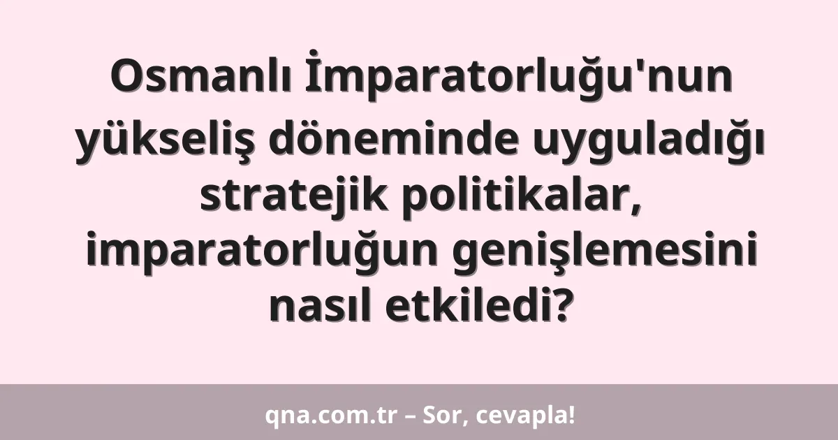 Osmanlı İmparatorluğu'nun yükseliş döneminde uyguladığı stratejik politikalar, imparatorluğun genişlemesini nasıl etkiledi?