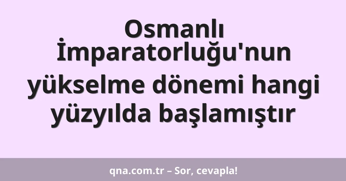 Osmanlı İmparatorluğu'nun yükselme dönemi hangi yüzyılda başlamıştır